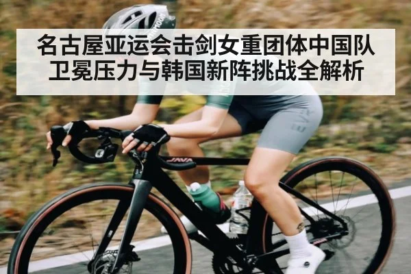 名古屋亚运会击剑女重团体中国队卫冕压力与韩国新阵挑战全解析